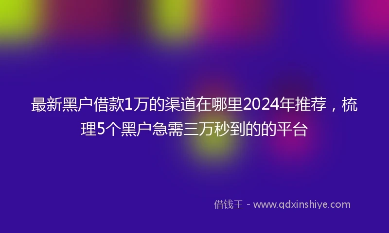 最新黑户借款1万的渠道在哪里2024年推荐，梳理5个黑户急需三万秒到的的平台