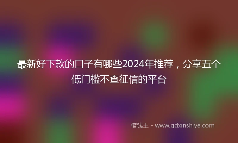 最新好下款的口子有哪些2024年推荐，分享五个低门槛不查征信的平台