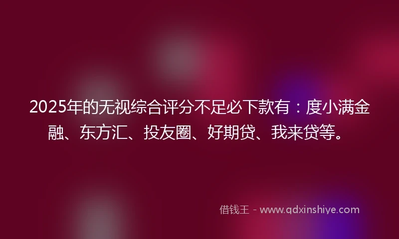 2025年的无视综合评分不足必下款有：度小满金融、东方汇、投友圈、好期贷、我来贷等。