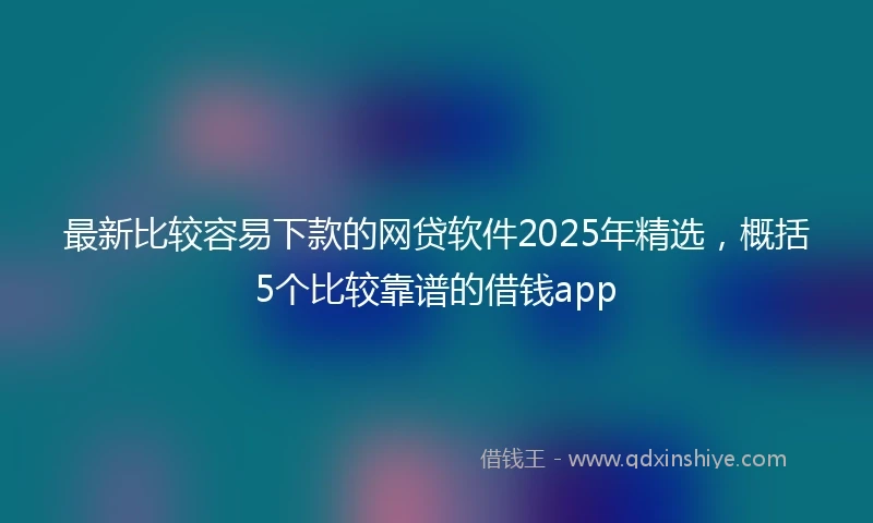最新比较容易下款的网贷软件2025年精选，概括5个比较靠谱的借钱app
