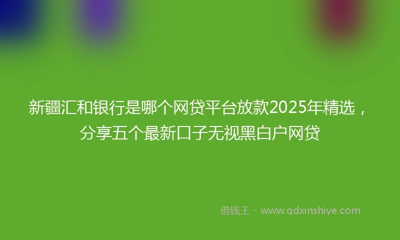 新疆汇和银行是哪个网贷平台放款2025年精选，分享五个最新口子无视黑白户网贷