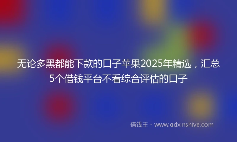无论多黑都能下款的口子苹果2025年精选，汇总5个借钱平台不看综合评估的口子