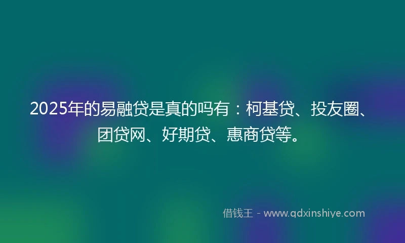 2025年的易融贷是真的吗有：柯基贷、投友圈、团贷网、好期贷、惠商贷等。