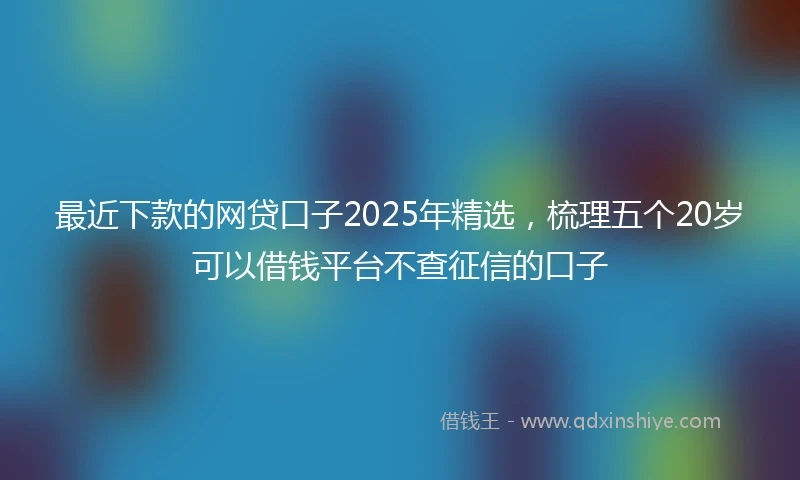 最近下款的网贷口子2025年精选，梳理五个20岁可以借钱平台不查征信的口子