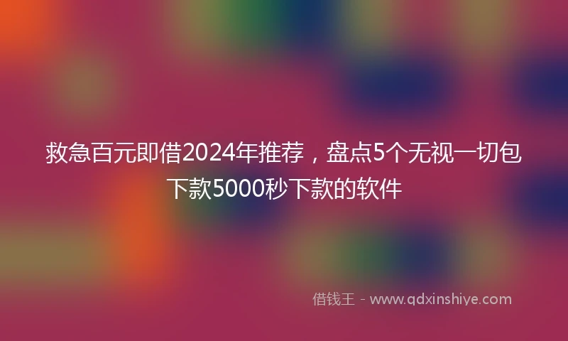 救急百元即借2024年推荐，盘点5个无视一切包下款5000秒下款的软件
