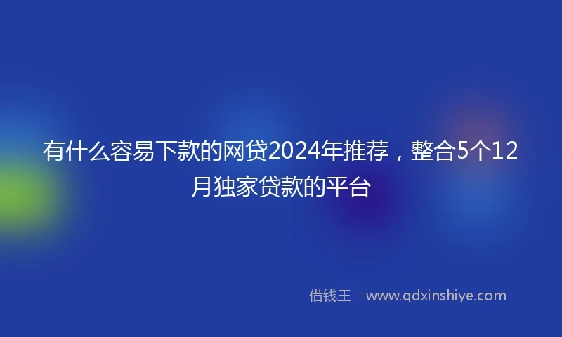 有什么容易下款的网贷2024年推荐，整合5个12月独家贷款的平台