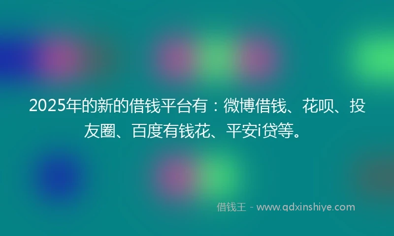 2025年的新的借钱平台有：微博借钱、花呗、投友圈、百度有钱花、平安i贷等。