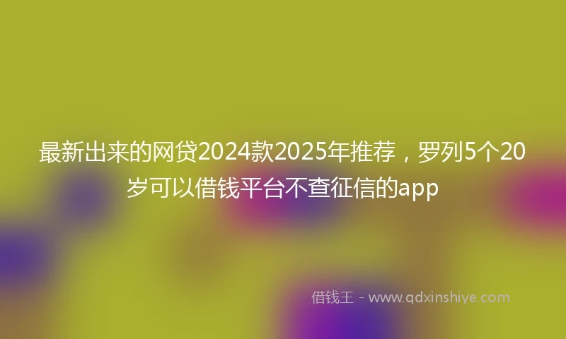 最新出来的网贷2024款2025年推荐，罗列5个20岁可以借钱平台不查征信的app