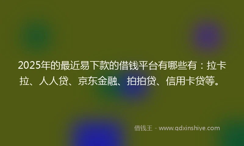 2025年的最近易下款的借钱平台有哪些有：拉卡拉、人人贷、京东金融、拍拍贷、信用卡贷等。