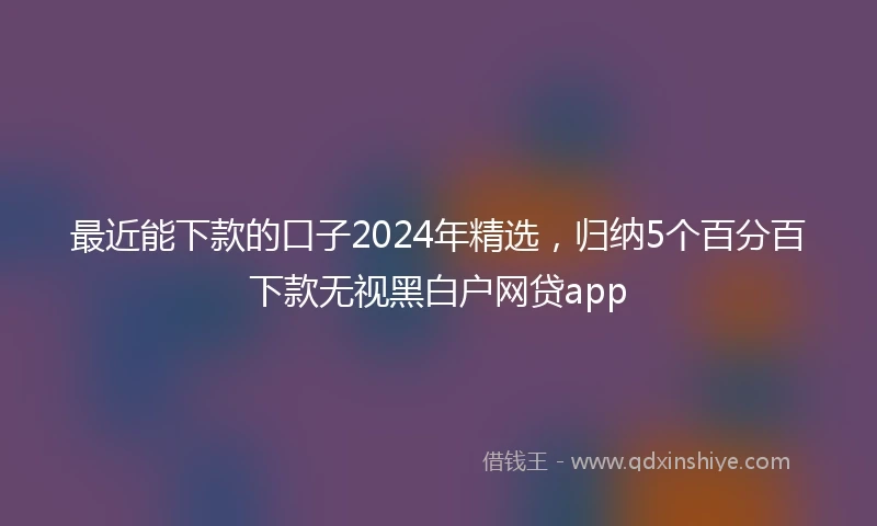 最近能下款的口子2024年精选，归纳5个百分百下款无视黑白户网贷app