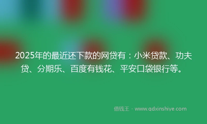 2025年的最近还下款的网贷有：小米贷款、功夫贷、分期乐、百度有钱花、平安口袋银行等。