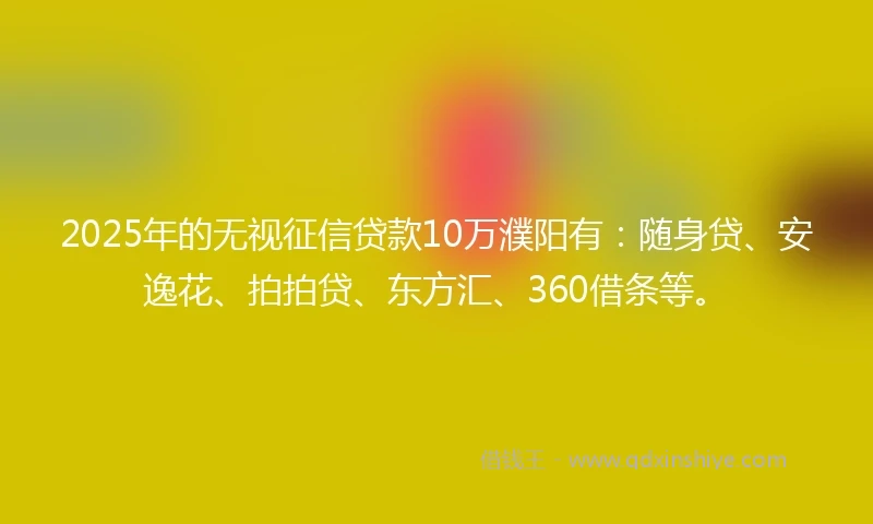 2025年的无视征信贷款10万濮阳有：随身贷、安逸花、拍拍贷、东方汇、360借条等。