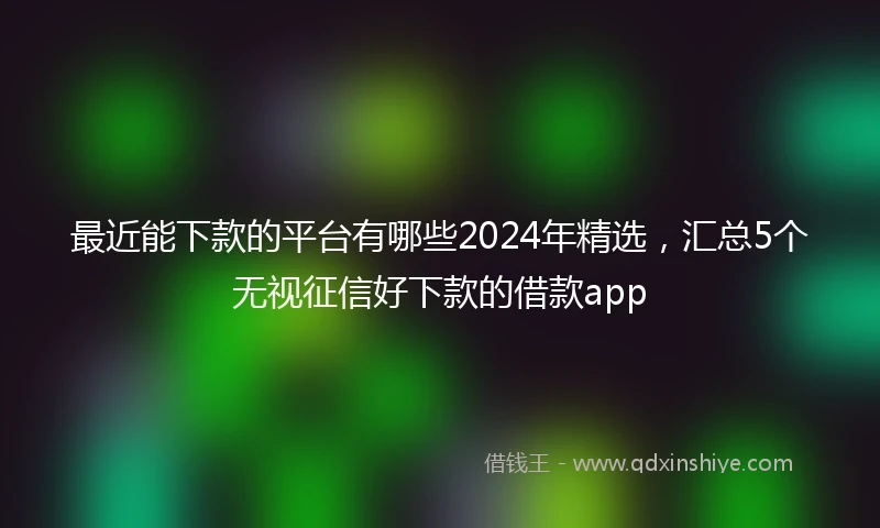 最近能下款的平台有哪些2024年精选，汇总5个无视征信好下款的借款app