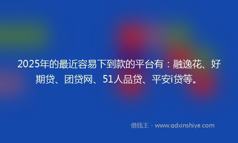 2025年的最近容易下到款的平台有：融逸花、好期贷、团贷网、51人品贷、平安i贷等。
