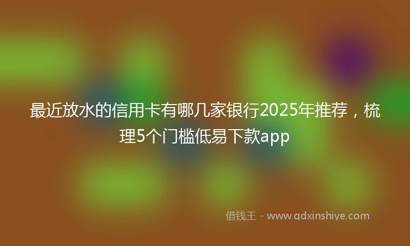 最近放水的信用卡有哪几家银行2025年推荐，梳理5个门槛低易下款app