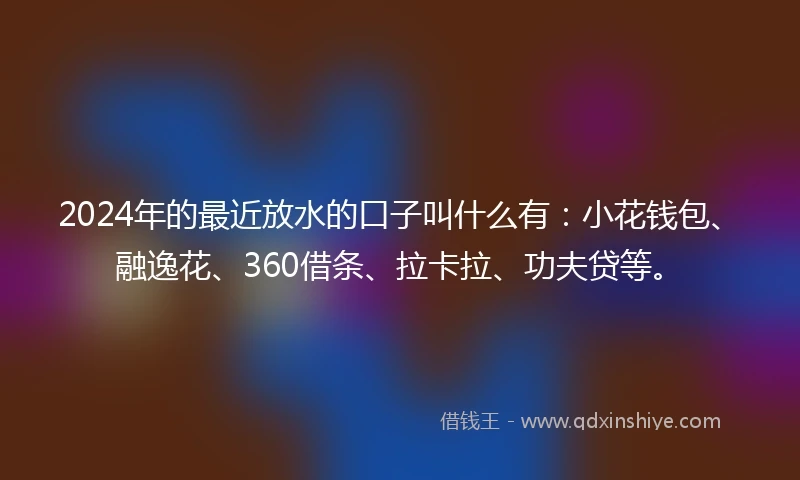 2024年的最近放水的口子叫什么有：小花钱包、融逸花、360借条、拉卡拉、功夫贷等。