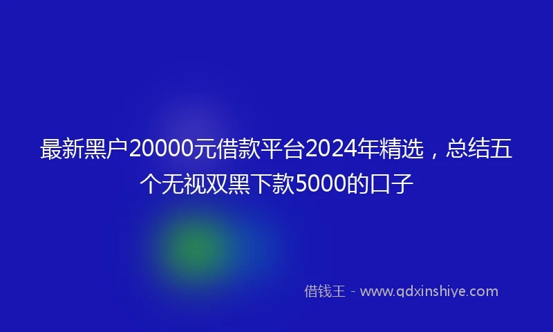 最新黑户20000元借款平台2024年精选，总结五个无视双黑下款5000的口子