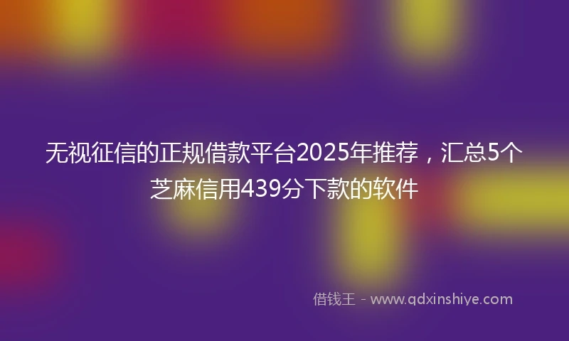 无视征信的正规借款平台2025年推荐，汇总5个芝麻信用439分下款的软件