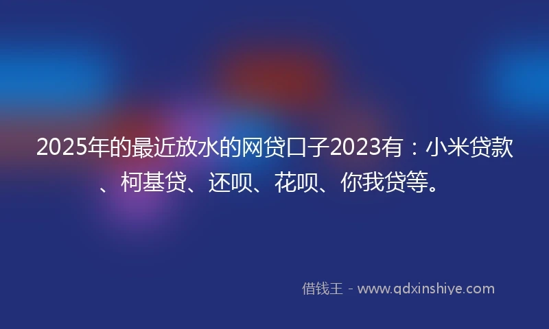 2025年的最近放水的网贷口子2023有：小米贷款、柯基贷、还呗、花呗、你我贷等。