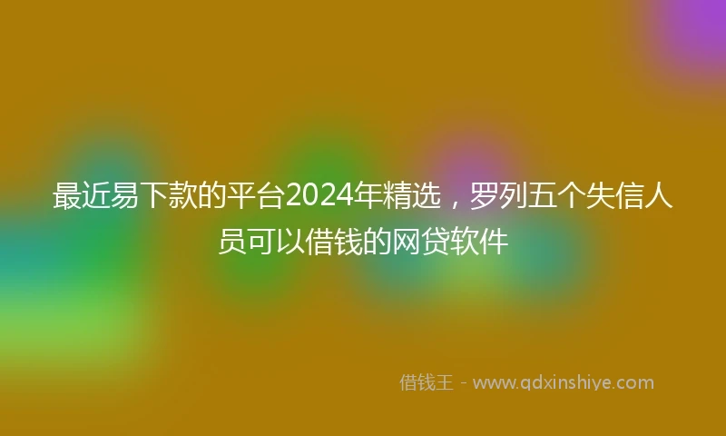 最近易下款的平台2024年精选，罗列五个失信人员可以借钱的网贷软件