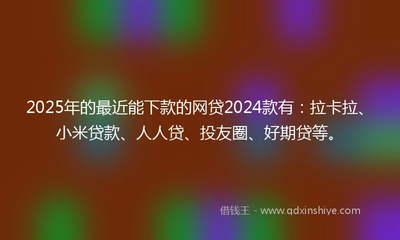 2025年的最近能下款的网贷2024款有：拉卡拉、小米贷款、人人贷、投友圈、好期贷等。