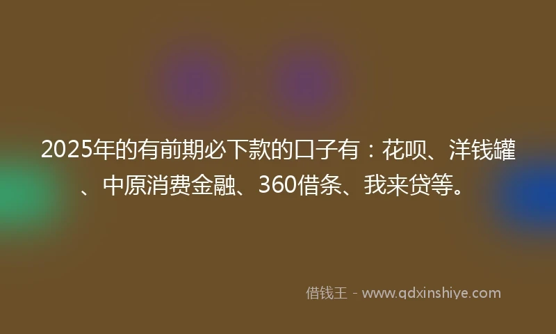 2025年的有前期必下款的口子有：花呗、洋钱罐、中原消费金融、360借条、我来贷等。