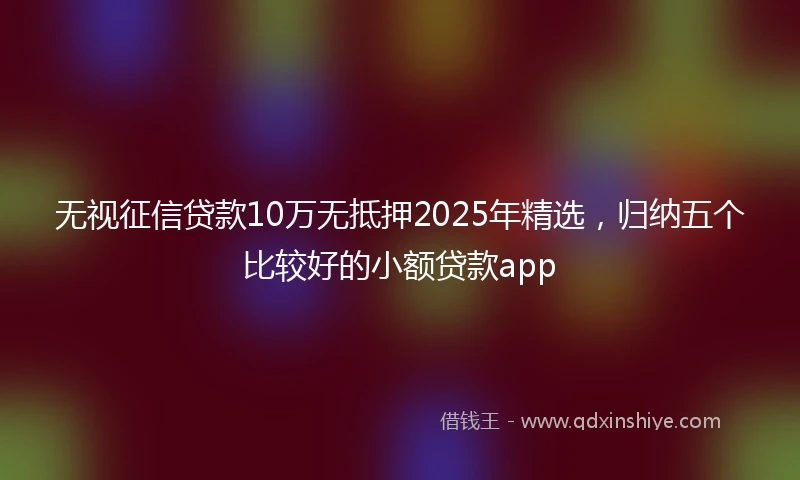 无视征信贷款10万无抵押2025年精选，归纳五个比较好的小额贷款app
