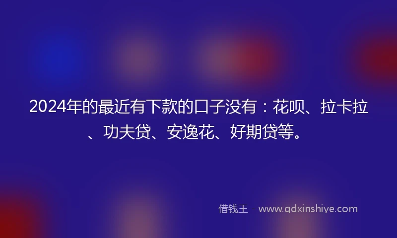 2024年的最近有下款的口子没有：花呗、拉卡拉、功夫贷、安逸花、好期贷等。