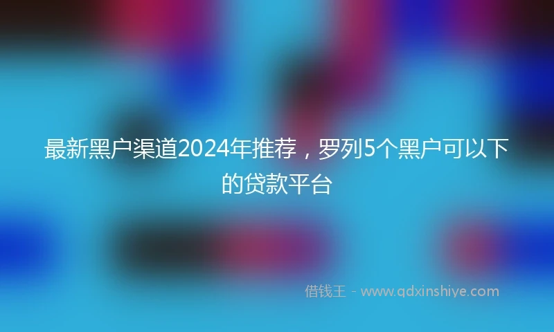 最新黑户渠道2024年推荐，罗列5个黑户可以下的贷款平台