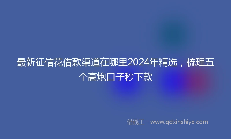 最新征信花借款渠道在哪里2024年精选，梳理五个高炮口子秒下款