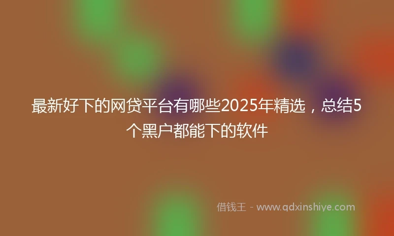 最新好下的网贷平台有哪些2025年精选，总结5个黑户都能下的软件