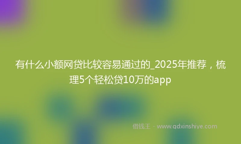 有什么小额网贷比较容易通过的_2025年推荐,梳理5个轻松贷10万的app