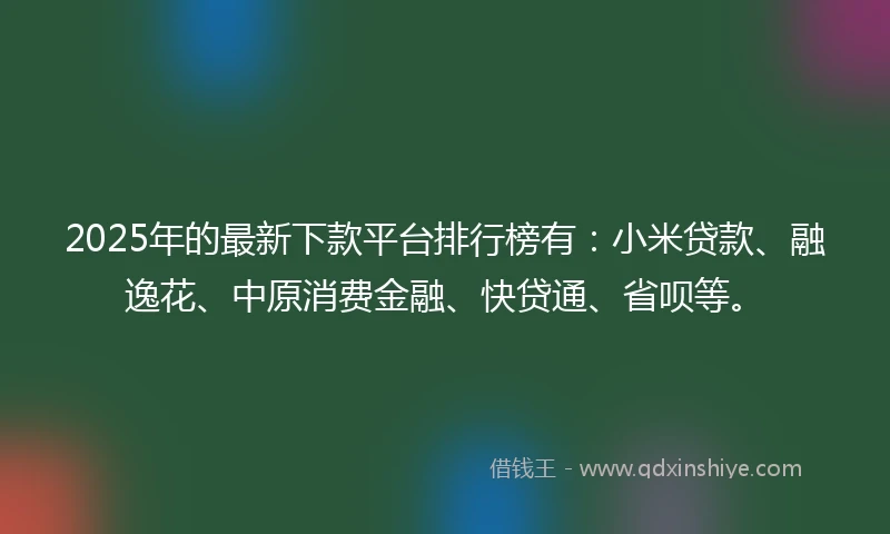 2025年的最新下款平台排行榜有：小米贷款、融逸花、中原消费金融、快贷通、省呗等。
