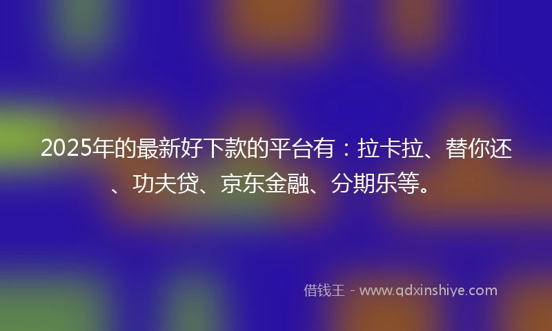 2025年的最新好下款的平台有：拉卡拉、替你还、功夫贷、京东金融、分期乐等。