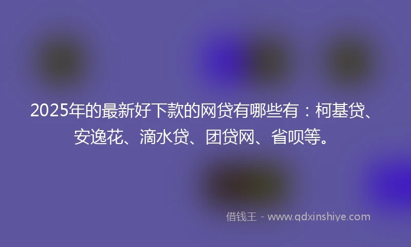 2025年的最新好下款的网贷有哪些有：柯基贷、安逸花、滴水贷、团贷网、省呗等。
