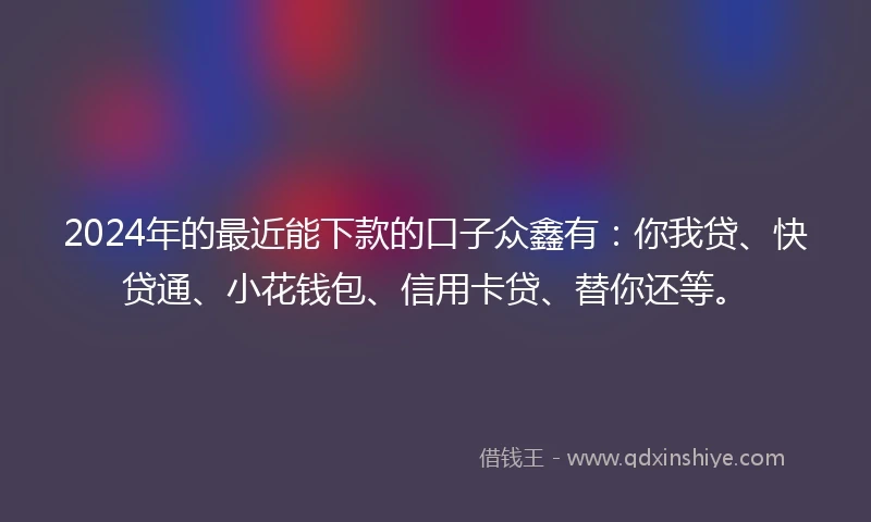 2024年的最近能下款的口子众鑫有：你我贷、快贷通、小花钱包、信用卡贷、替你还等。