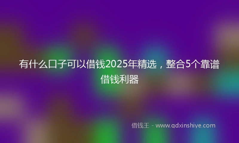 有什么口子可以借钱2025年精选，整合5个靠谱借钱利器