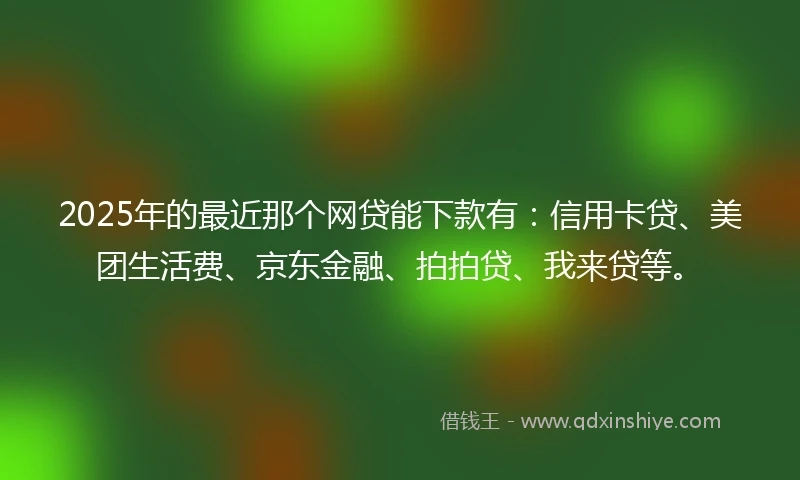 2025年的最近那个网贷能下款有：信用卡贷、美团生活费、京东金融、拍拍贷、我来贷等。