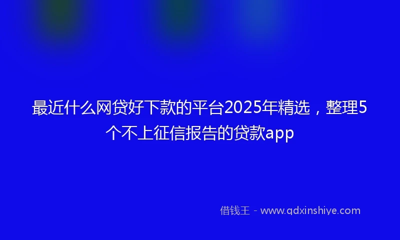 最近什么网贷好下款的平台2025年精选，整理5个不上征信报告的贷款app