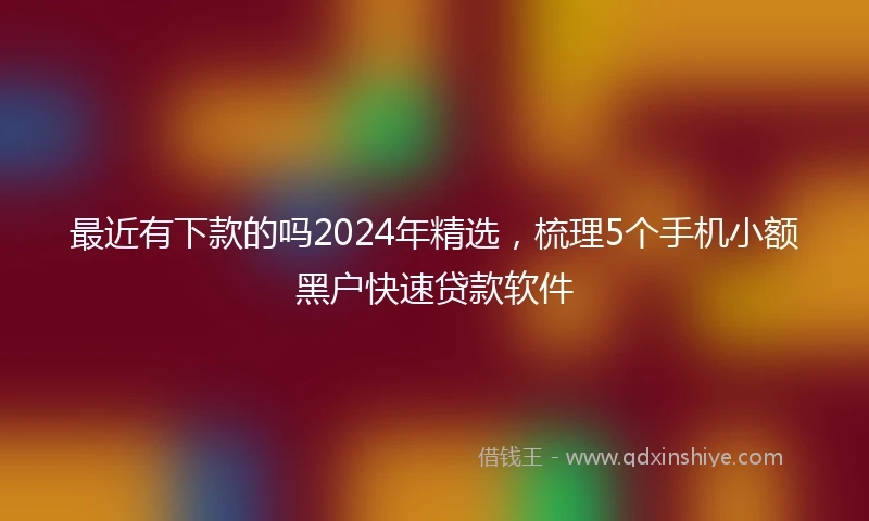 最近有下款的吗2024年精选，梳理5个手机小额黑户快速贷款软件