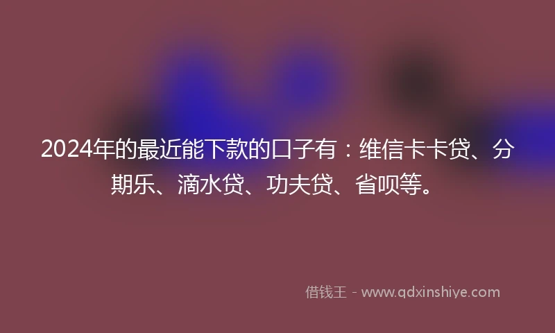 2024年的最近能下款的口子有：维信卡卡贷、分期乐、滴水贷、功夫贷、省呗等。