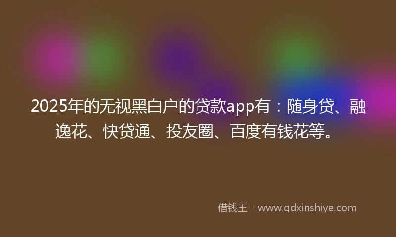2025年的无视黑白户的贷款app有：随身贷、融逸花、快贷通、投友圈、百度有钱花等。