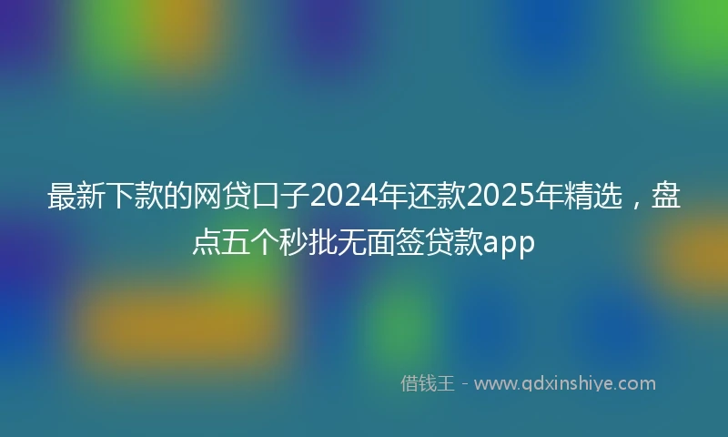 最新下款的网贷口子2024年还款2025年精选，盘点五个秒批无面签贷款app