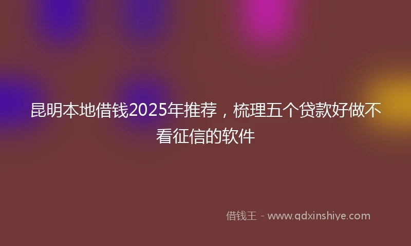 昆明本地借钱2025年推荐，梳理五个贷款好做不看征信的软件