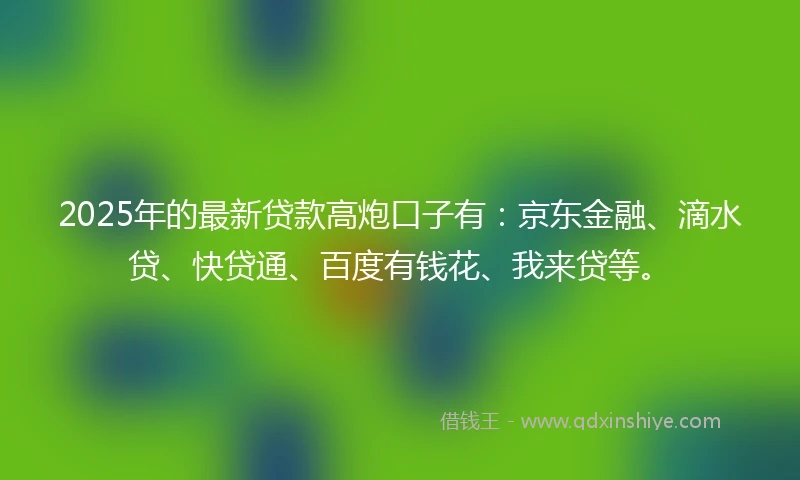 2025年的最新贷款高炮口子有：京东金融、滴水贷、快贷通、百度有钱花、我来贷等。