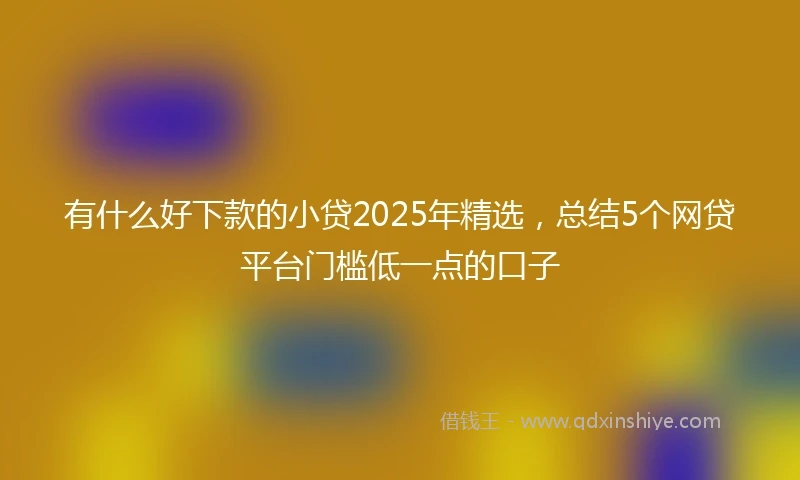 有什么好下款的小贷2025年精选，总结5个网贷平台门槛低一点的口子