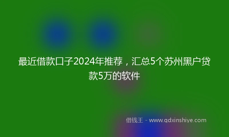 最近借款口子2024年推荐，汇总5个苏州黑户贷款5万的软件