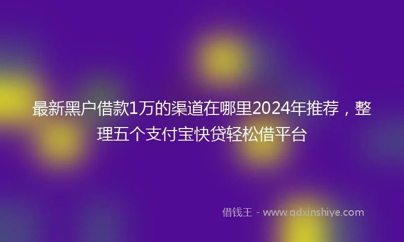 最新黑户借款1万的渠道在哪里2024年推荐，整理五个支付宝快贷轻松借平台