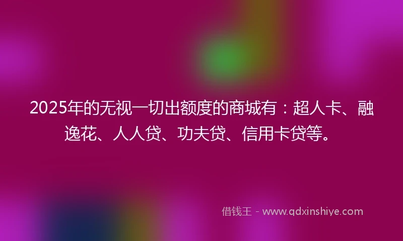 2025年的无视一切出额度的商城有：超人卡、融逸花、人人贷、功夫贷、信用卡贷等。