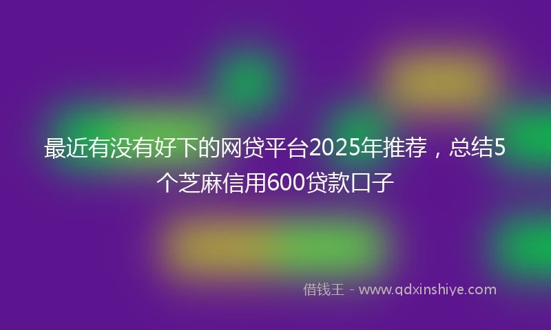 最近有没有好下的网贷平台2025年推荐，总结5个芝麻信用600贷款口子